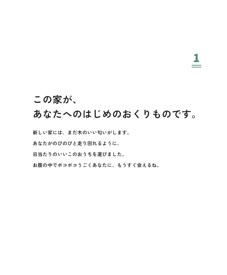 1 この家が、あなたへのはじめのおくりものです。新しい家には、まだ木のいい匂いがします。あなたがのびのびと走り回れるように、日当たりのいいこのおうちを選びました。お腹の中でポコポコうごくあなたに、もうすぐ会えるね。