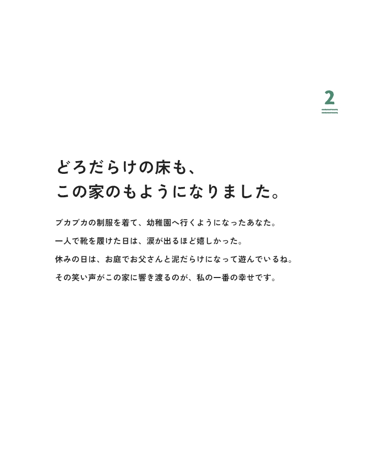 2 どろだらけの床も、この家のもようになりました。ブカブカの制服を着て、幼稚園へ行くようになったあなた。一人で靴を履けた日は、涙が出るほど嬉しかった。休みの日は、お庭でお父さんと泥だらけになって遊んでいるね。その笑い声がこの家に響き渡るのが、私の一番の幸せです。
