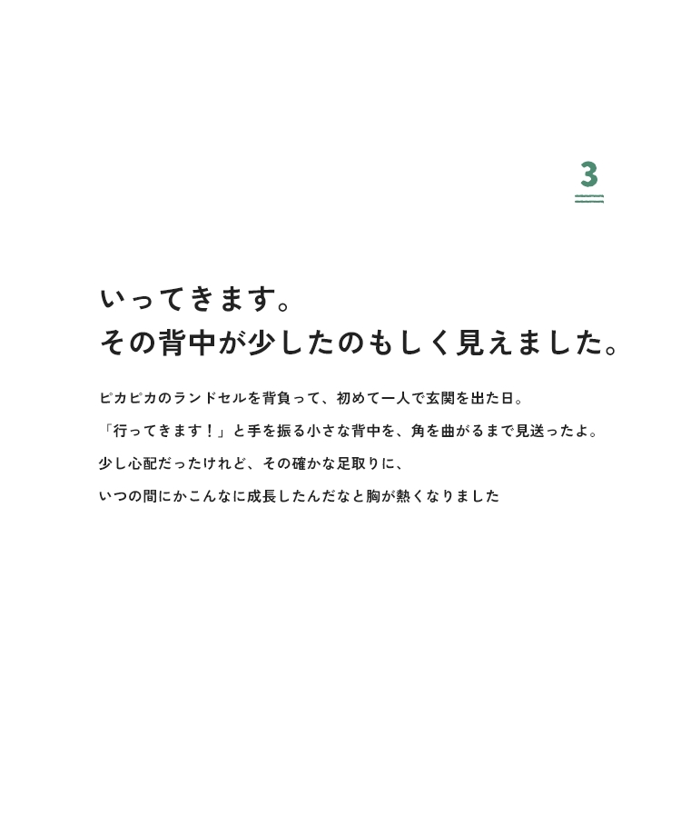 3 いってきます。その背中が少したのもしく見えました。ピカピカのランドセルを背負って、初めて一人で玄関を出た日。「行ってきます！」と手を振る小さな背中を、角を曲がるまで見送ったよ。少し心配だったけれど、その確かな足取りに、いつの間にかこんなに成長したんだなと胸が熱くなりました