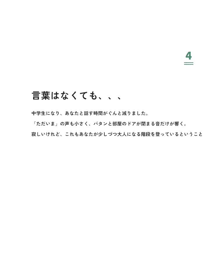 4 言葉はなくても、、、中学生になり、あなたと話す時間がぐんと減りました。「ただいま」の声も小さく、バタンと部屋のドアが閉まる音だけが響く。寂しいけれど、これもあなたが少しづつ大人になる階段を登っているということ