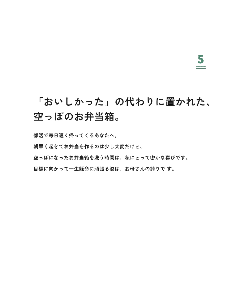 5 「おいしかった」の代わりに置かれた、空っぽのお弁当箱。部活で毎日遅く帰ってくるあなたへ。朝早く起きてお弁当を作るのは少し大変だけど、空っぽになったお弁当箱を洗う時間は、私にとって密かな喜びです。目標に向かって一生懸命に頑張る姿は、お母さんの誇りです。
