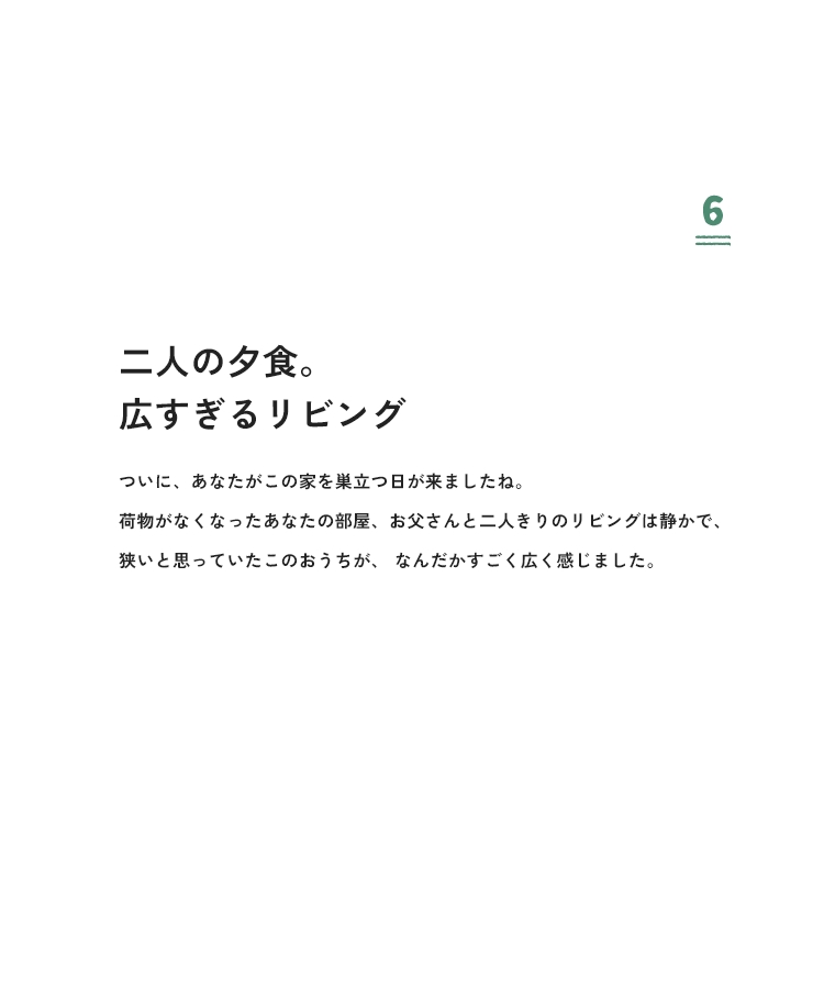 6 二人の夕食。広すぎるリビング ついに、あなたがこの家を巣立つ日が来ましたね。荷物がなくなったあなたの部屋、お父さんと二人きりのリビングは静かで、狭いと思っていたこのおうちが、なんだかすごく広く感じました。