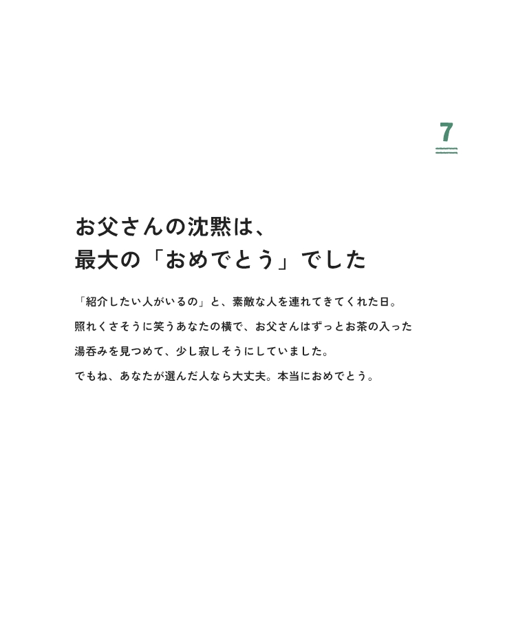 7 お父さんの沈黙は、最大の「おめでとう」でした 「紹介したい人がいるの」と、素敵な人を連れてきてくれた日。照れくさそうに笑うあなたの横で、お父さんはずっとお茶の入った湯呑みを見つめて、少し寂しそうにしていました。でもね、あなたが選んだ人なら大丈夫。本当におめでとう。