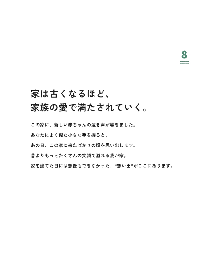 8 家は古くなるほど、家族の愛で満たされていく。この家に、新しい赤ちゃんの泣き声が響きました。あなたによく似た小さな手を握ると、あの日、この家に来たばかりの頃を思い出します。昔よりもっとたくさんの笑顔で溢れる我が家。家を建てた日には想像もできなかった、“想い出”がここにあります。