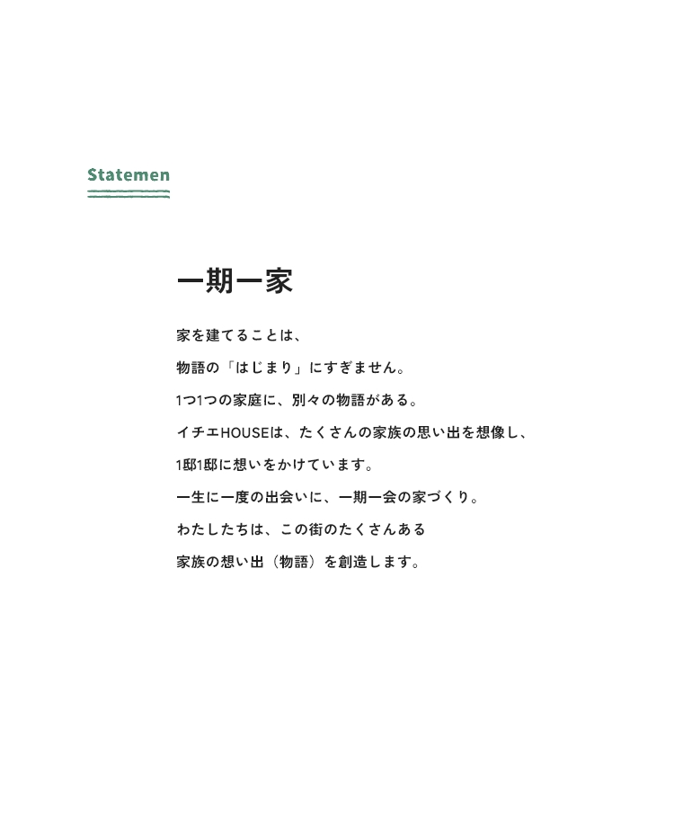 Statement 一期一家 家を建てることは、物語の「はじまり」にすぎません。1つ1つの家庭に、別々の物語がある。イチエHOUSEは、たくさんの家族の思い出を想像し、1邸1邸に想いをかけています。一生に一度の出会いに、一期一会の家づくり。わたしたちは、この街のたくさんある家族の想い出（物語）を創造します。